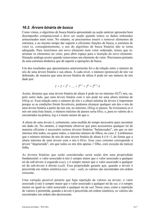 Estruturas de Dados – PUC-Rio 16-7
16.2. Árvore binária de busca
Como vimos, o algoritmo de busca binária apresentado na seção anterior apresenta bom
desempenho computacional e deve ser usado quando temos os dados ordenados
armazenados num vetor. No entanto, se precisarmos inserir e remover elementos da
estrutura, e ao mesmo tempo dar suporte a eficientes funções de busca, a estrutura de
vetor (e, conseqüentemente, o uso do algoritmo de busca binária) não se torna
adequada. Para inserirmos um novo elemento num vetor ordenado, temos que re-
arrumar os elementos no vetor, para abrir espaço para a inserção do novo elemento.
Situação análoga ocorre quando removemos um elemento do vetor. Precisamos portanto
de uma estrutura dinâmica que dê suporte a operações de busca.
Um dos resultados que apresentamos anteriormente foi o da relação entre o número de
nós de uma árvore binária e sua altura. A cada nível, o número (potencial) de nós vai
dobrando, de maneira que uma árvore binária de altura h pode ter um número de nós
dado por:
1 + 2 + 22
+ … + 2h-1
+ 2h
= 2h+1
-1
Assim, dizemos que uma árvore binária de altura h pode ter no máximo O(2h
) nós, ou,
pelo outro lado, que uma árvore binária com n nós pode ter uma altura mínima de
O(log n). Essa relação entre o número de nós e a altura mínima da árvore é importante
porque se as condições forem favoráveis, podemos alcançar qualquer um dos n nós de
uma árvore binária a partir da raiz em, no máximo, O(log n) passos. Se tivéssemos os n
nós em uma lista linear, o número máximo de passos seria O(n), e, para os valores de n
encontrados na prática, log n é muito menor do que n.
A altura de uma árvore é, certamente, uma medida do tempo necessário para encontrar
um dado nó. No entanto, é importante observar que para acessarmos qualquer nó de
maneira eficiente é necessário termos árvores binárias “balanceadas”, em que os nós
internos têm todos, ou quase todos, o máximo número de filhos, no caso 2. Lembramos
que o número mínimo de nós de uma árvore binária de altura h é h+1, de forma que a
altura máxima de uma árvore com n nós é O(n). Esse caso extremo corresponde à
árvore “degenerada”, em que todos os nós têm apenas 1 filho, com exceção da (única)
folha.
As árvores binárias que serão consideradas nesta seção têm uma propriedade
fundamental: o valor associado à raiz é sempre maior que o valor associado a qualquer
nó da sub-árvore à esquerda (sae), e é sempre menor que o valor associado a qualquer
nó da sub-árvore à direita (sad). Essa propriedade garante que, quando a árvore é
percorrida em ordem simétrica (sae - raiz - sad), os valores são encontrados em ordem
crescente.
Uma variação possível permite que haja repetição de valores na árvore: o valor
associado à raiz é sempre maior que o valor associado a qualquer nó da sae, e é sempre
menor ou igual ao valor associado a qualquer nó da sad. Nesse caso, como a repetição
de valores é permitida, quando a árvore é percorrida em ordem simétrica, os valores são
encontrados em ordem não decrescente.
 