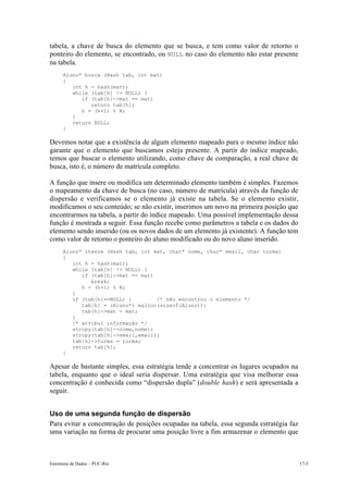 Estruturas de Dados – PUC-Rio 17-5
tabela, a chave de busca do elemento que se busca, e tem como valor de retorno o
ponteiro do elemento, se encontrado, ou NULL no caso do elemento não estar presente
na tabela.
Aluno* busca (Hash tab, int mat)
{
int h = hash(mat);
while (tab[h] != NULL) {
if (tab[h]->mat == mat)
return tab[h];
h = (h+1) % N;
}
return NULL;
}
Devemos notar que a existência de algum elemento mapeado para o mesmo índice não
garante que o elemento que buscamos esteja presente. A partir do índice mapeado,
temos que buscar o elemento utilizando, como chave de comparação, a real chave de
busca, isto é, o número de matrícula completo.
A função que insere ou modifica um determinado elemento também é simples. Fazemos
o mapeamento da chave de busca (no caso, número de matrícula) através da função de
dispersão e verificamos se o elemento já existe na tabela. Se o elemento existir,
modificamos o seu conteúdo; se não existir, inserimos um novo na primeira posição que
encontrarmos na tabela, a partir do índice mapeado. Uma possível implementação dessa
função é mostrada a seguir. Essa função recebe como parâmetros a tabela e os dados do
elemento sendo inserido (ou os novos dados de um elemento já existente). A função tem
como valor de retorno o ponteiro do aluno modificado ou do novo aluno inserido.
Aluno* insere (Hash tab, int mat, char* nome, char* email, char turma)
{
int h = hash(mat);
while (tab[h] != NULL) {
if (tab[h]->mat == mat)
break;
h = (h+1) % N;
}
if (tab[h]==NULL) { /* não encontrou o elemento */
tab[h] = (Aluno*) malloc(sizeof(Aluno));
tab[h]->mat = mat;
}
/* atribui informação */
strcpy(tab[h]->nome,nome);
strcpy(tab[h]->email,email);
tab[h]->turma = turma;
return tab[h];
}
Apesar de bastante simples, essa estratégia tende a concentrar os lugares ocupados na
tabela, enquanto que o ideal seria dispersar. Uma estratégia que visa melhorar essa
concentração é conhecida como “dispersão dupla” (double hash) e será apresentada a
seguir.
Uso de uma segunda função de dispersão
Para evitar a concentração de posições ocupadas na tabela, essa segunda estratégia faz
uma variação na forma de procurar uma posição livre a fim armazenar o elemento que
 