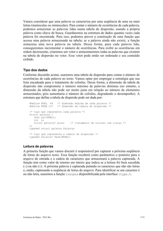 Estruturas de Dados – PUC-Rio 17-9
Vamos considerar que uma palavra se caracteriza por uma seqüência de uma ou mais
letras (maiúsculas ou minúsculas). Para contar o número de ocorrências de cada palavra,
podemos armazenar as palavras lidas numa tabela de dispersão, usando a própria
palavra como chave de busca. Guardaremos na estrutura de dados quantas vezes cada
palavra foi encontrada. Para isso, podemos prever a construção de uma função que
acessa uma palavra armazenada na tabela; se a palavra ainda não existir, a função
armazena uma nova palavra na tabela. Dessa forma, para cada palavra lida,
conseguiremos incrementar o número de ocorrências. Para exibir as ocorrências em
ordem decrescente, criaremos um vetor e armazenaremos todas as palavras que existem
na tabela de dispersão no vetor. Esse vetor pode então ser ordenado e seu conteúdo
exibido.
Tipo dos dados
Conforme discutido acima, usaremos uma tabela de dispersão para contar o número de
ocorrências de cada palavra no texto. Vamos optar por empregar a estratégia que usa
lista encadeada para o tratamento de colisões. Dessa forma, a dimensão da tabela de
dispersão não compromete o número máximo de palavras distintas (no entanto, a
dimensão da tabela não pode ser muito justa em relação ao número de elementos
armazenados, pois aumentaria o número de colisões, degradando o desempenho). A
estrutura que define a tabela de dispersão pode ser dada por:
#define NPAL 64 /* dimensão máxima de cada palavra */
#define NTAB 127 /* dimensão da tabela de dispersão */
/* tipo que representa cada palavra */
struct palavra {
char pal[NPAL];
int n;
struct palavra* prox; /* tratamento de colisao com listas */
};
typedef struct palavra Palavra;
/* tipo que representa a tabela de dispersão */
typedef Palavra* Hash[NTAB];
Leitura de palavras
A primeira função que vamos discutir é responsável por capturar a próxima seqüência
de letras do arquivo texto. Essa função receberá como parâmetros o ponteiro para o
arquivo de entrada e a cadeia de caracteres que armazenará a palavra capturada. A
função tem como valor de retorno um inteiro que indica se a leitura foi bem sucedida
(1) ou não (0). A próxima palavra é capturada pulando os caracteres que não são letras
e, então, capturando a seqüência de letras do arquivo. Para identificar se um caractere é
ou não letra, usaremos a função isalpha disponibilizada pela interface ctype.h.
 