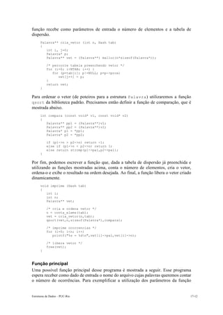 Estruturas de Dados – PUC-Rio 17-12
função recebe como parâmetros de entrada o número de elementos e a tabela de
dispersão.
Palavra** cria_vetor (int n, Hash tab)
{
int i, j=0;
Palavra* p;
Palavra** vet = (Palavra**) malloc(n*sizeof(Palavra*));
/* percorre tabela preenchendo vetor */
for (i=0; i<NTAB; i++) {
for (p=tab[i]; p!=NULL; p=p->prox)
vet[j++] = p;
}
return vet;
}
Para ordenar o vetor (de poteiros para a estrutura Palavra) utilizaremos a função
qsort da biblioteca padrão. Precisamos então definir a função de comparação, que é
mostrada abaixo.
int compara (const void* v1, const void* v2)
{
Palavra** pp1 = (Palavra**)v1;
Palavra** pp2 = (Palavra**)v2;
Palavra* p1 = *pp1;
Palavra* p2 = *pp2;
if (p1->n > p2->n) return -1;
else if (p1->n < p2->n) return 1;
else return strcmp(p1->pal,p2->pal);
}
Por fim, podemos escrever a função que, dada a tabela de dispersão já preenchida e
utilizando as funções mostradas acima, conta o número de elementos, cria o vetor,
ordena-o e exibe o resultado na ordem desejada. Ao final, a função libera o vetor criado
dinamicamente.
void imprime (Hash tab)
{
int i;
int n;
Palavra** vet;
/* cria e ordena vetor */
n = conta_elems(tab);
vet = cria_vetor(n,tab);
qsort(vet,n,sizeof(Palavra*),compara);
/* imprime ocorrencias */
for (i=0; i<n; i++)
printf("%s = %dn",vet[i]->pal,vet[i]->n);
/* libera vetor */
free(vet);
}
Função principal
Uma possível função principal desse programa é mostrada a seguir. Esse programa
espera receber como dado de entrada o nome do arquivo cujas palavras queremos contar
o número de ocorrências. Para exemplificar a utilização dos parâmetros da função
 