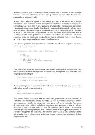 Estruturas de Dados – PUC-Rio 17-14
Podemos observar que as estruturas dessas funções são as mesmas. Como também
teriam as mesmas estruturas funções para percorrer os elementos de uma lista
encadeada, de uma árvore, etc.
Nesses casos, podemos separar a função que percorre os elementos da ação que
realizamos a cada elemento. Assim, a função que percorre os elementos é única e pode
ser usada para diversos fins. A ação que deve ser executada é passada como parâmetro,
via um ponteiro para uma função. Essa função é usualmente chamada de callback pois é
uma função do cliente (quem usa a função que percorre os elementos) que é “chamada
de volta” a cada elemento encontrado na estrutura de dados. Usualmente essa função
callback recebe como parâmetro o elemento encontrado na estrutura. No nosso
exemplo, como os elementos são ponteiros para a estrutura Palavra, a função
receberia o ponteiro para cada palavra encontrada na tabela.
Uma função genérica para percorrer os elementos da tabela de dispersão do nosso
exemplo pode ser dada por:
void percorre (Hash tab, void (*cb)(Palavra*) )
{
int i;
Palavra* p;
for (i=0; i<NTAB; i++) {
for (p=tab[i]; p!=NULL; p=p->prox)
cb(p);
}
}
Para ilustrar sua utlização, podemos usar essa função para imprimir os elementos. Para
tanto, devemos escrever a função que executa a ação de imprimir cada elemento. Essa
função pode ser dada por:
void imprime_elemento (Palavra* p)
{
printf("%s = %dn",p->pal,p->n);
}
Assim, para imprimir os elementos da tabela bastaria chamar a função percorre com a
ação acima passada como parâmetro.
...
percorre(tab,imprime_elemento);
...
Essa mesma função percorre pode ser usada para, por exemplo, contar o número de
elementos que existe armazenado na tabela. A ação associada aqui precisa apenas
incrementar um contador do número de vezes que a callback é chamada. Para tanto,
devemos usar uma variável global que representa esse contador e fazer a callback
incrementar esse contador cada vez que for chamada. Nesse caso, o ponteiro do
elemento passado como parâmetro para a callback não é utilizado, pois o incremento ao
contador independe do elemento. Assumindo que Total é uma variável global
inicializada com o valor zero, a ação para contar o número de elementos é dada
simplesmente por:
 