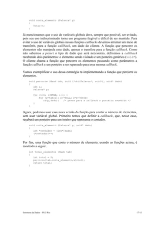 Estruturas de Dados – PUC-Rio 17-15
void conta_elemento (Palavra* p)
{
Total++;
}
Já mencionamos que o uso de variáveis globais deve, sempre que possível, ser evitado,
pois seu uso indiscriminado torna um programa ilegível e difícil de ser mantido. Para
evitar o uso de variáveis globais nessas funções callbacks devemos arrumar um meio de
transferir, para a função callback, um dado do cliente. A função que percorre os
elementos não manipula esse dado, apenas o transfere para a função callback. Como
não sabemos a priori o tipo de dado que será necessário, definimos a callback
recebendo dois parâmetros: o elemento sendo visitado e um ponteiro genérico (void*).
O cliente chama a função que percorre os elementos passando como parâmetros a
função callback e um ponteiro a ser repassado para essa mesma callback.
Vamos exemplificar o uso dessa estratégia re-implementando a função que percorre os
elementos.
void percorre (Hash tab, void (*cb)(Palavra*, void*), void* dado)
{
int i;
Palavra* p;
for (i=0; i<NTAB; i++) {
for (p=tab[i]; p!=NULL; p=p->prox)
cb(p,dado); /* passa para a callback o ponteiro recebido */
}
}
Agora, podemos usar essa nova versão da função para contar o número de elementos,
sem usar variável global. Primeiro temos que definir a callback, que, nesse caso,
receberá um ponteiro para um inteiro que representa o contador.
void conta_elemento (Palavra* p, void* dado)
{
int *contador = (int*)dado;
(*contador)++;
}
Por fim, uma função que conta o número de elemento, usando as funções acima, é
mostrada a seguir.
int total_elementos (Hash tab)
{
int total = 0;
percorre(tab,conta_elemento,&total);
return total;
}
 