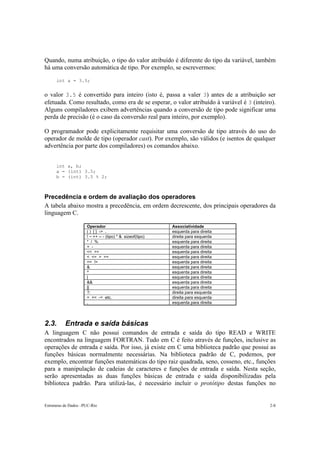 Estruturas de Dados –PUC-Rio 2-8
Quando, numa atribuição, o tipo do valor atribuído é diferente do tipo da variável, também
há uma conversão automática de tipo. Por exemplo, se escrevermos:
int a = 3.5;
o valor 3.5 é convertido para inteiro (isto é, passa a valer 3) antes de a atribuição ser
efetuada. Como resultado, como era de se esperar, o valor atribuído à variável é 3 (inteiro).
Alguns compiladores exibem advertências quando a conversão de tipo pode significar uma
perda de precisão (é o caso da conversão real para inteiro, por exemplo).
O programador pode explicitamente requisitar uma conversão de tipo através do uso do
operador de molde de tipo (operador cast). Por exemplo, são válidos (e isentos de qualquer
advertência por parte dos compiladores) os comandos abaixo.
int a, b;
a = (int) 3.5;
b = (int) 3.5 % 2;
Precedência e ordem de avaliação dos operadores
A tabela abaixo mostra a precedência, em ordem decrescente, dos principais operadores da
linguagem C.
Operador Associatividade
( ) [ ] -> . esquerda para direita
! ~ ++ -- - (tipo) * & sizeof(tipo) direita para esquerda
* / % esquerda para direita
+ - esquerda para direita
<< >> esquerda para direita
< <= > >= esquerda para direita
== != esquerda para direita
& esquerda para direita
^ esquerda para direita
| esquerda para direita
&& esquerda para direita
|| esquerda para direita
?: direita para esquerda
= += -= etc. direita para esquerda
, esquerda para direita
2.3. Entrada e saída básicas
A linguagem C não possui comandos de entrada e saída do tipo READ e WRITE
encontrados na linguagem FORTRAN. Tudo em C é feito através de funções, inclusive as
operações de entrada e saída. Por isso, já existe em C uma biblioteca padrão que possui as
funções básicas normalmente necessárias. Na biblioteca padrão de C, podemos, por
exemplo, encontrar funções matemáticas do tipo raiz quadrada, seno, cosseno, etc., funções
para a manipulação de cadeias de caracteres e funções de entrada e saída. Nesta seção,
serão apresentadas as duas funções básicas de entrada e saída disponibilizadas pela
biblioteca padrão. Para utilizá-las, é necessário incluir o protótipo destas funções no
 
