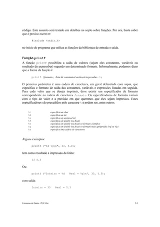 Estruturas de Dados –PUC-Rio 2-9
código. Este assunto será tratado em detalhes na seção sobre funções. Por ora, basta saber
que é preciso escrever:
#include <stdio.h>
no início do programa que utiliza as funções da biblioteca de entrada e saída.
Função printf
A função printf possibilita a saída de valores (sejam eles constantes, variáveis ou
resultado de expressões) segundo um determinado formato. Informalmente, podemos dizer
que a forma da função é:
printf (formato, lista de constantes/variáveis/expressões...);
O primeiro parâmetro é uma cadeia de caracteres, em geral delimitada com aspas, que
especifica o formato de saída das constantes, variáveis e expressões listadas em seguida.
Para cada valor que se deseja imprimir, deve existir um especificador de formato
correspondente na cadeia de caracteres formato. Os especificadores de formato variam
com o tipo do valor e a precisão em que queremos que eles sejam impressos. Estes
especificadores são precedidos pelo caractere % e podem ser, entre outros:
%c especifica um char
%d especifica um int
%u especifica um unsigned int
%f especifica um double (ou float)
%e especifica um double (ou float) no formato científico
%g especifica um double (ou float) no formato mais apropriado (%f ou %e)
%s especifica uma cadeia de caracteres
Alguns exemplos:
printf ("%d %gn", 33, 5.3);
tem como resultado a impressão da linha:
33 5.3
Ou:
printf ("Inteiro = %d Real = %gn", 33, 5.3);
com saída:
Inteiro = 33 Real = 5.3
 
