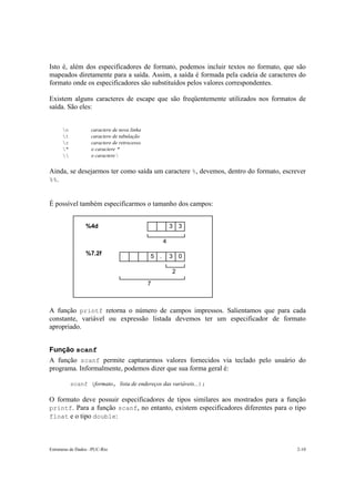 Estruturas de Dados –PUC-Rio 2-10
Isto é, além dos especificadores de formato, podemos incluir textos no formato, que são
mapeados diretamente para a saída. Assim, a saída é formada pela cadeia de caracteres do
formato onde os especificadores são substituídos pelos valores correspondentes.
Existem alguns caracteres de escape que são freqüentemente utilizados nos formatos de
saída. São eles:
n caractere de nova linha
t caractere de tabulação
r caractere de retrocesso
" o caractere "
 o caractere 
Ainda, se desejarmos ter como saída um caractere %, devemos, dentro do formato, escrever
%%.
É possível também especificarmos o tamanho dos campos:
%4d
%7.2f
33
03.5
4
2
7
A função printf retorna o número de campos impressos. Salientamos que para cada
constante, variável ou expressão listada devemos ter um especificador de formato
apropriado.
Função scanf
A função scanf permite capturarmos valores fornecidos via teclado pelo usuário do
programa. Informalmente, podemos dizer que sua forma geral é:
scanf (formato, lista de endereços das variáveis...);
O formato deve possuir especificadores de tipos similares aos mostrados para a função
printf. Para a função scanf, no entanto, existem especificadores diferentes para o tipo
float e o tipo double:
 