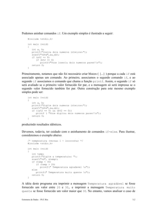 Estruturas de Dados – PUC-Rio 3-2
Podemos aninhar comandos if. Um exemplo simples é ilustrado a seguir:
#include <stdio.h>
int main (void)
{
int a, b;
printf("Insira dois numeros inteiros:");
scanf("%d%d",&a,&b);
if (a%2 == 0)
if (b%2 == 0)
printf("Voce inseriu dois numeros pares!n");
return 0;
}
Primeiramente, notamos que não foi necessário criar blocos ( {...} ) porque a cada if está
associado apenas um comando. Ao primeiro, associamos o segundo comando if, e ao
segundo if associamos o comando que chama a função printf. Assim, o segundo if só
será avaliado se o primeiro valor fornecido for par, e a mensagem só será impressa se o
segundo valor fornecido também for par. Outra construção para este mesmo exemplo
simples pode ser:
int main (void)
{
int a, b;
printf("Digite dois numeros inteiros:");
scanf("%d%d",&a,&b);
if ((a%2 == 0) && (b%2 == 0))
printf ( "Voce digitou dois numeros pares!n");
return 0;
}
produzindo resultados idênticos.
Devemos, todavia, ter cuidado com o aninhamento de comandos if-else. Para ilustrar,
consideremos o exemplo abaixo.
/* temperatura (versao 1 - incorreta) */
#include <stdio.h>
int main (void)
{
int temp;
printf("Digite a temperatura: ");
scanf("%d", &temp);
if (temp < 30)
if (temp > 20)
printf(" Temperatura agradavel n");
else
printf(" Temperatura muito quente n");
return 0;
}
A idéia deste programa era imprimir a mensagem Temperatura agradável se fosse
fornecido um valor entre 20 e 30, e imprimir a mensagem Temperatura muito
quente se fosse fornecido um valor maior que 30. No entanto, vamos analisar o caso de
 