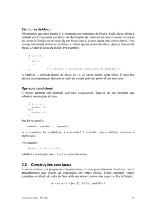 Estruturas de Dados – PUC-Rio 3-4
Estruturas de bloco
Observamos que uma função C é composta por estruturas de blocos. Cada chave aberta e
fechada em C representa um bloco. As declarações de variáveis só podem ocorrer no início
do corpo da função ou no início de um bloco, isto é, devem seguir uma chave aberta. Uma
variável declarada dentro de um bloco é válida apenas dentro do bloco. Após o término do
bloco, a variável deixa de existir. Por exemplo:
...
if ( n > 0 )
{
int i;
...
}
... /* a variável i não existe neste ponto do programa */
A variável i, definida dentro do bloco do if, só existe dentro deste bloco. É uma boa
prática de programação declarar as varáveis o mais próximo possível dos seus usos.
Operador condicional
C possui também um chamado operador condicional. Trata-se de um operador que
substitui construções do tipo:
...
if ( a > b )
maximo = a;
else
maximo = b;
...
Sua forma geral é:
condição ? expressão1 : expressão2;
se a condição for verdadeira, a expressão1 é avaliada; caso contrário, avalia-se a
expressão2.
O comando:
maximo = a > b ? a : b ;
substitui a construção com if-else mostrada acima.
3.2. Construções com laços
É muito comum, em programas computacionais, termos procedimentos iterativos, isto é,
procedimentos que devem ser executados em vários passos. Como exemplo, vamos
considerar o cálculo do valor do fatorial de um número inteiro não negativo. Por definição:
1!0,123)...2()1(! =××−×−×= ondennnn
 