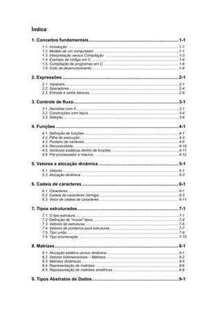 Índice
1. Conceitos fundamentais........................................................................1-1
1.1. Introdução ........................................................................................................... 1-1
1.2. Modelo de um computador .................................................................................. 1-1
1.3. Interpretação versus Compilação ....................................................................... 1-3
1.4. Exemplo de código em C .................................................................................... 1-4
1.5. Compilação de programas em C.......................................................................... 1-6
1.6. Ciclo de desenvolvimento .................................................................................... 1-8
2. Expressões .............................................................................................2-1
2.1. Variáveis............................................................................................................... 2-1
2.2. Operadores .......................................................................................................... 2-4
2.3. Entrada e saída básicas....................................................................................... 2-8
3. Controle de fluxo....................................................................................3-1
3.1. Decisões com if.................................................................................................... 3-1
3.2. Construções com laços........................................................................................ 3-4
3.3. Seleção ................................................................................................................ 3-8
4. Funções ..................................................................................................4-1
4.1. Definição de funções............................................................................................ 4-1
4.2. Pilha de execução................................................................................................ 4-3
4.3. Ponteiro de variáveis............................................................................................ 4-6
4.4. Recursividade....................................................................................................... 4-10
4.5. Variáveis estáticas dentro de funções ................................................................ 4-11
4.6. Pré-processador e macros .................................................................................. 4-12
5. Vetores e alocação dinâmica ................................................................5-1
5.1. Vetores................................................................................................................. 5-1
5.2. Alocação dinâmica ............................................................................................... 5-3
6. Cadeia de caracteres .............................................................................6-1
6.1. Caracteres............................................................................................................ 6-1
6.2. Cadeia de caracteres (strings)............................................................................. 6-3
6.3. Vetor de cadeia de caracteres ............................................................................. 6-11
7. Tipos estruturados.................................................................................7-1
7.1. O tipo estrutura..................................................................................................... 7-1
7.2. Definição de "novos" tipos.................................................................................... 7-4
7.3. Vetores de estruturas........................................................................................... 7-6
7.4. Vetores de ponteiros para estruturas................................................................... 7-7
7.5. Tipo união............................................................................................................. 7-9
7.6. Tipo enumeração ................................................................................................ 7-10
8. Matrizes...................................................................................................8-1
8.1. Alocação estática versus dinâmica ...................................................................... 8-1
8.2. Vetores bidimensionais – Matrizes....................................................................... 8-2
8.3. Matrizes dinâmicas............................................................................................... 8-4
8.4. Representação de matrizes ................................................................................. 8-6
8.5. Representação de matrizes simétricas ................................................................ 8-9
9. Tipos Abstratos de Dados.....................................................................9-1
 