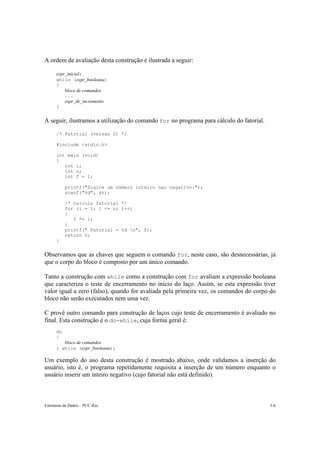 Estruturas de Dados – PUC-Rio 3-6
A ordem de avaliação desta construção é ilustrada a seguir:
expr_inicial;
while (expr_booleana)
{
bloco de comandos
...
expr_de_incremento
}
A seguir, ilustramos a utilização do comando for no programa para cálculo do fatorial.
/* Fatorial (versao 2) */
#include <stdio.h>
int main (void)
{
int i;
int n;
int f = 1;
printf("Digite um número inteiro nao negativo:");
scanf("%d", &n);
/* calcula fatorial */
for (i = 1; i <= n; i++)
{
f *= i;
}
printf(" Fatorial = %d n", f);
return 0;
}
Observamos que as chaves que seguem o comando for, neste caso, são desnecessárias, já
que o corpo do bloco é composto por um único comando.
Tanto a construção com while como a construção com for avaliam a expressão booleana
que caracteriza o teste de encerramento no início do laço. Assim, se esta expressão tiver
valor igual a zero (falso), quando for avaliada pela primeira vez, os comandos do corpo do
bloco não serão executados nem uma vez.
C provê outro comando para construção de laços cujo teste de encerramento é avaliado no
final. Esta construção é o do-while, cuja forma geral é:
do
{
bloco de comandos
} while (expr_booleana);
Um exemplo do uso desta construção é mostrado abaixo, onde validamos a inserção do
usuário, isto é, o programa repetidamente requisita a inserção de um número enquanto o
usuário inserir um inteiro negativo (cujo fatorial não está definido).
 