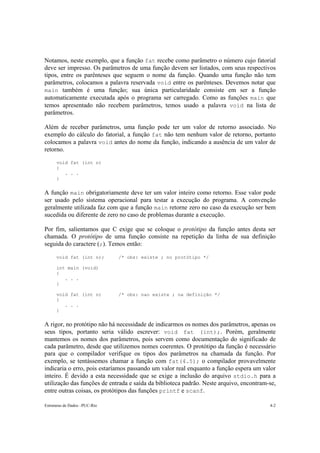 Estruturas de Dados –PUC-Rio 4-2
Notamos, neste exemplo, que a função fat recebe como parâmetro o número cujo fatorial
deve ser impresso. Os parâmetros de uma função devem ser listados, com seus respectivos
tipos, entre os parênteses que seguem o nome da função. Quando uma função não tem
parâmetros, colocamos a palavra reservada void entre os parênteses. Devemos notar que
main também é uma função; sua única particularidade consiste em ser a função
automaticamente executada após o programa ser carregado. Como as funções main que
temos apresentado não recebem parâmetros, temos usado a palavra void na lista de
parâmetros.
Além de receber parâmetros, uma função pode ter um valor de retorno associado. No
exemplo do cálculo do fatorial, a função fat não tem nenhum valor de retorno, portanto
colocamos a palavra void antes do nome da função, indicando a ausência de um valor de
retorno.
void fat (int n)
{
. . .
}
A função main obrigatoriamente deve ter um valor inteiro como retorno. Esse valor pode
ser usado pelo sistema operacional para testar a execução do programa. A convenção
geralmente utilizada faz com que a função main retorne zero no caso da execução ser bem
sucedida ou diferente de zero no caso de problemas durante a execução.
Por fim, salientamos que C exige que se coloque o protótipo da função antes desta ser
chamada. O protótipo de uma função consiste na repetição da linha de sua definição
seguida do caractere (;). Temos então:
void fat (int n); /* obs: existe ; no protótipo */
int main (void)
{
. . .
}
void fat (int n) /* obs: nao existe ; na definição */
{
. . .
}
A rigor, no protótipo não há necessidade de indicarmos os nomes dos parâmetros, apenas os
seus tipos, portanto seria válido escrever: void fat (int);. Porém, geralmente
mantemos os nomes dos parâmetros, pois servem como documentação do significado de
cada parâmetro, desde que utilizemos nomes coerentes. O protótipo da função é necessário
para que o compilador verifique os tipos dos parâmetros na chamada da função. Por
exemplo, se tentássemos chamar a função com fat(4.5); o compilador provavelmente
indicaria o erro, pois estaríamos passando um valor real enquanto a função espera um valor
inteiro. É devido a esta necessidade que se exige a inclusão do arquivo stdio.h para a
utilização das funções de entrada e saída da biblioteca padrão. Neste arquivo, encontram-se,
entre outras coisas, os protótipos das funções printf e scanf.
 