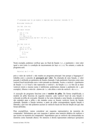Estruturas de Dados –PUC-Rio 4-4
/* programa que le um numero e imprime seu fatorial (versão 3) */
#include <stdio.h>
int fat (int n);
int main (void)
{
int n = 5;
int r;
r = fat ( n );
printf("Fatorial de %d = %d n", n, r);
return 0;
}
int fat (int n)
{
int f = 1.0;
while (n != 0)
{
f *= n;
n--;
}
return f;
}
Neste exemplo, podemos verificar que, no final da função fat, o parâmetro n tem valor
igual a zero (esta é a condição de encerramento do laço while). No entanto, a saída do
programa será:
Fatorial de 5 = 120
pois o valor da variável n não mudou no programa principal. Isto porque a linguagem C
trabalha com o conceito de passagem por valor. Na chamada de uma função, o valor
passado é atribuído ao parâmetro da função chamada. Cada parâmetro funciona como uma
variável local inicializada com o valor passado na chamada. Assim, a variável n (parâmetro
da função fat) é local e não representa a variável n da função main (o fato de as duas
variáveis terem o mesmo nome é indiferente; poderíamos chamar o parâmetro de v, por
exemplo). Alterar o valor de n dentro de fat não afeta o valor da variável n de main.
A execução do programa funciona com o modelo de pilha. De forma simplificada, o
modelo de pilha funciona da seguinte maneira: cada variável local de uma função é
colocada na pilha de execução. Quando se faz uma chamada a uma função, os parâmetros
são copiados para a pilha e são tratados como se fossem variáveis locais da função
chamada. Quando a função termina, a parte da pilha correspondente àquela função é
liberada, e por isso não podemos acessar as variáveis locais de fora da função em que elas
foram definidas.
Para exemplificar, vamos considerar um esquema representativo da memória do
computador. Salientamos que este esquema é apenas uma maneira didática de explicar o
que ocorre na memória do computador. Suponhamos que as variáveis são armazenadas na
memória como ilustrado abaixo. Os números à direita representam endereços (posições)
 