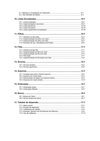 9.1. Módulos e Compilação em Separado .................................................................. 9-1
9.2. Tipo Abstrato de Dados........................................................................................ 9-3
10. Listas Encadeadas...............................................................................10-1
10.1. Lista encadeada................................................................................................. 10-2
10.2. Implementações recursivas ............................................................................... 10-9
10.3. Listas genéricas ................................................................................................. 10-10
10.4. Listas circulares.................................................................................................. 10-15
10.5. Listas duplamente encadeadas.......................................................................... 10-16
11. Pilhas.....................................................................................................10-1
11.1. Interface do tipo pilha......................................................................................... 10-2
11.2. Implementação de pilha com vetor .................................................................... 10-2
11.3. Implementação de pilha com lista...................................................................... 10-3
11.4. Exemplo de uso: calculadora pós-fixada............................................................ 10-5
12. Filas.......................................................................................................11-1
12.1. Interface do tipo fila............................................................................................ 11-1
12.2. Implementação de fila com vetor ....................................................................... 11-2
12.3. Implementação de fila com lista......................................................................... 11-5
12.4. Fila dupla............................................................................................................ 11-7
12.5. Implementação de fila dupla com lista ............................................................... 11-8
13. Árvores..................................................................................................12-1
13.1. Árvores binárias ................................................................................................. 12-2
13.2. Árvores genéricas .............................................................................................. 12-9
14. Arquivos................................................................................................13-1
14.1. Funções para abrir e fechar arquivos ................................................................ 13-2
14.2. Arquivos em modo texto..................................................................................... 13-3
14.3. Estruturação de dados em arquivos textos........................................................ 13-4
14.4. Arquivos em modo binário.................................................................................. 13-11
15. Ordenação ............................................................................................14-1
15.1. Ordenação bolha................................................................................................ 14-1
15.2. Ordenação Rápida ............................................................................................. 14-9
16. Busca ....................................................................................................16-1
16.1. Busca em Vetor.................................................................................................. 16-1
16.2. Árvore binária de busca ..................................................................................... 16-7
17. Tabelas de dispersão...........................................................................17-1
17.1. Idéia central........................................................................................................ 17-2
17.2. Função de dispersão.......................................................................................... 17-3
17.3. Tratamento de colisão........................................................................................ 17-4
17.4. Exemplo: Número de Ocorrências de Palavras ................................................. 17-8
17.5. Uso de callbacks ................................................................................................ 17-13
 