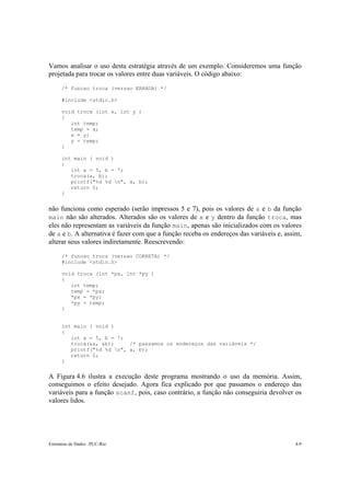 Estruturas de Dados –PUC-Rio 4-9
Vamos analisar o uso desta estratégia através de um exemplo. Consideremos uma função
projetada para trocar os valores entre duas variáveis. O código abaixo:
/* funcao troca (versao ERRADA) */
#include <stdio.h>
void troca (int x, int y )
{
int temp;
temp = x;
x = y;
y = temp;
}
int main ( void )
{
int a = 5, b = 7;
troca(a, b);
printf("%d %d n", a, b);
return 0;
}
não funciona como esperado (serão impressos 5 e 7), pois os valores de a e b da função
main não são alterados. Alterados são os valores de x e y dentro da função troca, mas
eles não representam as variáveis da função main, apenas são inicializados com os valores
de a e b. A alternativa é fazer com que a função receba os endereços das variáveis e, assim,
alterar seus valores indiretamente. Reescrevendo:
/* funcao troca (versao CORRETA) */
#include <stdio.h>
void troca (int *px, int *py )
{
int temp;
temp = *px;
*px = *py;
*py = temp;
}
int main ( void )
{
int a = 5, b = 7;
troca(&a, &b); /* passamos os endereços das variáveis */
printf("%d %d n", a, b);
return 0;
}
A Figura 4.6 ilustra a execução deste programa mostrando o uso da memória. Assim,
conseguimos o efeito desejado. Agora fica explicado por que passamos o endereço das
variáveis para a função scanf, pois, caso contrário, a função não conseguiria devolver os
valores lidos.
 