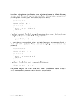Estruturas de Dados –PUC-Rio 4-13
compilador indicará um erro na linha em que se utiliza a macro e não na linha de definição
da macro (onde efetivamente encontra-se o erro). Outros efeitos colaterais de macros mal
definidas podem ser ainda piores. Por exemplo, no código abaixo:
#include <stdio.h>
#define DIF(a,b) a - b
int main (void)
{
printf(" %d ", 4 * DIF(5,3));
return 0;
}
o resultado impresso é 17 e não 8, como poderia ser esperado. A razão é simples, pois para
o compilador (fazendo a substituição da macro) está escrito:
printf(" %d ", 4 * 5 - 3);
e a multiplicação tem precedência sobre a subtração. Neste caso, parênteses envolvendo a
macro resolveriam o problema. Porém, neste outro exemplo que envolve a macro com
parênteses:
#include <stdio.h>
#define PROD(a,b) (a * b)
int main (void)
{
printf(" %d ", PROD(3+4, 2));
return 0;
}
o resultado é 11 e não 14. A macro corretamente definida seria:
#define PROD(a,b) ((a) * (b))
Concluímos, portanto, que, como regra básica para a definição de macros, devemos
envolver cada parâmetro, e a macro como um todo, com parênteses.
 