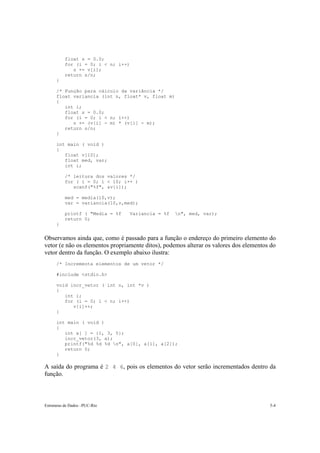 Estruturas de Dados –PUC-Rio 5-4
float s = 0.0;
for (i = 0; i < n; i++)
s += v[i];
return s/n;
}
/* Função para cálculo da variância */
float variancia (int n, float* v, float m)
{
int i;
float s = 0.0;
for (i = 0; i < n; i++)
s += (v[i] - m) * (v[i] - m);
return s/n;
}
int main ( void )
{
float v[10];
float med, var;
int i;
/* leitura dos valores */
for ( i = 0; i < 10; i++ )
scanf("%f", &v[i]);
med = media(10,v);
var = variancia(10,v,med);
printf ( "Media = %f Variancia = %f n", med, var);
return 0;
}
Observamos ainda que, como é passado para a função o endereço do primeiro elemento do
vetor (e não os elementos propriamente ditos), podemos alterar os valores dos elementos do
vetor dentro da função. O exemplo abaixo ilustra:
/* Incrementa elementos de um vetor */
#include <stdio.h>
void incr_vetor ( int n, int *v )
{
int i;
for (i = 0; i < n; i++)
v[i]++;
}
int main ( void )
{
int a[ ] = {1, 3, 5};
incr_vetor(3, a);
printf("%d %d %d n", a[0], a[1], a[2]);
return 0;
}
A saída do programa é 2 4 6, pois os elementos do vetor serão incrementados dentro da
função.
 