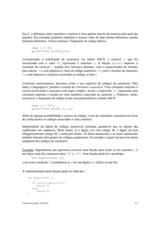Estruturas de Dados –PUC-Rio 6-2
Em C, a diferença entre caracteres e inteiros é feita apenas através da maneira pela qual são
tratados. Por exemplo, podemos imprimir o mesmo valor de duas formas diferentes usando
formatos diferentes. Vamos analisar o fragmento de código abaixo:
char c = 97;
printf("%d %cn",c,c);
Considerando a codificação de caracteres via tabela ASCII, a variável c, que foi
inicializada com o valor 97, representa o caractere a. A função printf imprime o
conteúdo da variável c usando dois formatos distintos: com o especificador de formato
para inteiro, %d, será impresso o valor do código numérico, 97; com o formato de caractere,
%c, será impresso o caractere associado ao código, a letra a.
Conforme mencionamos, devemos evitar o uso explícito de códigos de caracteres. Para
tanto, a linguagem C permite a escrita de constantes caracteres. Uma constante caractere é
escrita envolvendo o caractere com aspas simples. Assim, a expressão 'a' representa uma
constante caractere e resulta no valor numérico associado ao caractere a. Podemos, então,
reescrever o fragmento de código acima sem particularizar a tabela ASCII.
char c = 'a';
printf("%d %cn", c, c);
Além de agregar portabilidade e clareza ao código, o uso de constantes caracteres nos livra
de conhecermos os códigos associados a cada caractere.
Independente da tabela de códigos numéricos utilizada, garante-se que os dígitos são
codificados em seqüência. Deste modo, se o dígito zero tem código 48, o dígito um tem
obrigatoriamente código 49, e assim por diante. As letras minúsculas e as letras maiúsculas
também formam dois grupos de códigos seqüenciais. O exemplo a seguir tira proveito desta
seqüência dos códigos de caracteres.
Exemplo. Suponhamos que queremos escrever uma função para testar se um caractere c é
um dígito (um dos caracteres entre '0' e '9'). Esta função pode ter o protótipo:
int digito(char c);
e ter como resultado 1 (verdadeiro) se c for um dígito, e 0 (falso) se não for.
A implementação desta função pode ser dada por:
int digito(char c)
{
if ((c>='0')&&(c<='9'))
return 1;
else
return 0;
}
 
