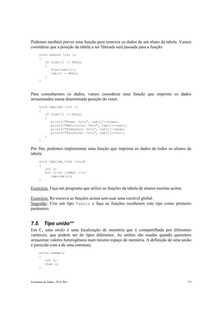 Estruturas de Dados –PUC-Rio 7-9
Podemos também prever uma função para remover os dados de um aluno da tabela. Vamos
considerar que a posição da tabela a ser liberada será passada para a função:
void remove (int i)
{
if (tab[i] != NULL)
{
free(tab[i]);
tab[i] = NULL;
}
}
Para consultarmos os dados, vamos considerar uma função que imprime os dados
armazenados numa determinada posição do vetor:
void imprime (int i)
{
if (tab[i] != NULL)
{
printf("Nome: %sn”, tab[i]->nome);
printf("Matrícula: %dn”, tab[i]->mat);
printf("Endereço: %sn”, tab[i]->end);
printf("Telefone: %sn”, tab[i]->tel);
}
}
Por fim, podemos implementar uma função que imprima os dados de todos os alunos da
tabela:
void imprime_tudo (void)
{
int i;
for (i=0; i<MAX; i++)
imprime(i);
}
Exercício. Faça um programa que utilize as funções da tabela de alunos escritas acima.
Exercício. Re-escreva as funções acima sem usar uma variável global.
Sugestão: Crie um tipo Tabela e faça as funções receberem este tipo como primeiro
parâmetro.
7.5. Tipo união**
Em C, uma união é uma localização de memória que é compartilhada por diferentes
variáveis, que podem ser de tipos diferentes. As uniões são usadas quando queremos
armazenar valores heterogêneos num mesmo espaço de memória. A definição de uma união
é parecida com a de uma estrutura:
union exemplo
{
int i;
char c;
}
 
