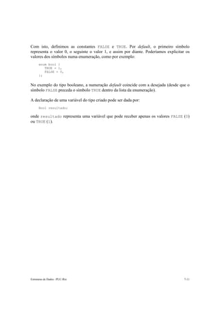 Estruturas de Dados –PUC-Rio 7-11
Com isto, definimos as constantes FALSE e TRUE. Por default, o primeiro símbolo
representa o valor 0, o seguinte o valor 1, e assim por diante. Poderíamos explicitar os
valores dos símbolos numa enumeração, como por exemplo:
enum bool {
TRUE = 1,
FALSE = 0,
};
No exemplo do tipo booleano, a numeração default coincide com a desejada (desde que o
símbolo FALSE preceda o símbolo TRUE dentro da lista da enumeração).
A declaração de uma variável do tipo criado pode ser dada por:
Bool resultado;
onde resultado representa uma variável que pode receber apenas os valores FALSE (0)
ou TRUE (1).
 