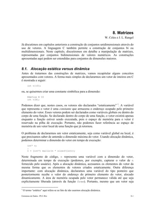 Estruturas de Dados –PUC-Rio 8-1
8. Matrizes
W. Celes e J. L. Rangel
Já discutimos em capítulos anteriores a construção de conjuntos unidimensionais através do
uso de vetores. A linguagem C também permite a construção de conjuntos bi ou
multidimensionais. Neste capítulo, discutiremos em detalhe a manipulação de matrizes,
representadas por conjuntos bidimensionais de valores numéricos. As construções
apresentadas aqui podem ser estendidas para conjuntos de dimensões maiores.
8.1. Alocação estática versus dinâmica
Antes de tratarmos das construções de matrizes, vamos recapitular alguns conceitos
apresentados com vetores. A forma mais simples de declararmos um vetor de inteiros em C
é mostrada a seguir:
int v[10];
ou, se quisermos criar uma constante simbólica para a dimensão:
#define N 10
int v[N];
Podemos dizer que, nestes casos, os vetores são declarados “estaticamente” 1
. A variável
que representa o vetor é uma constante que armazena o endereço ocupado pelo primeiro
elemento do vetor. Esses vetores podem ser declarados como variáveis globais ou dentro do
corpo de uma função. Se declarado dentro do corpo de uma função, o vetor existirá apenas
enquanto a função estiver sendo executada, pois o espaço de memória para o vetor é
reservado na pilha de execução. Portanto, não podemos fazer referência ao espaço de
memória de um vetor local de uma função que já retornou.
O problema de declararmos um vetor estaticamente, seja como variável global ou local, é
que precisamos saber de antemão a dimensão máxima do vetor. Usando alocação dinâmica,
podemos determinar a dimensão do vetor em tempo de execução:
int* v;
…
v = (int*) malloc(n * sizeof(int));
Neste fragmento de código, n representa uma variável com a dimensão do vetor,
determinada em tempo de execução (podemos, por exemplo, capturar o valor de n
fornecido pelo usuário). Após a alocação dinâmica, acessamos os elementos do vetor da
mesma forma que os elementos de vetores criados estaticamente. Outra diferença
importante: com alocação dinâmica, declaramos uma variável do tipo ponteiro que
posteriormente recebe o valor do endereço do primeiro elemento do vetor, alocado
dinamicamente. A área de memória ocupada pelo vetor permanece válida até que seja
explicitamente liberada (através da função free). Portanto, mesmo que um vetor seja
1
O termo “estático” aqui refere-se ao fato de não usarmos alocação dinâmica.
 
