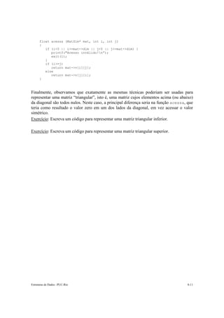 Estruturas de Dados –PUC-Rio 8-11
float acessa (MatSim* mat, int i, int j)
{
if (i<0 || i>=mat->dim || j<0 || j>=mat->dim) {
printf("Acesso inválido!n”);
exit(1);
}
if (i>=j)
return mat->v[i][j];
else
return mat->v[j][i];
}
Finalmente, observamos que exatamente as mesmas técnicas poderiam ser usadas para
representar uma matriz “triangular”, isto é, uma matriz cujos elementos acima (ou abaixo)
da diagonal são todos nulos. Neste caso, a principal diferença seria na função acessa, que
teria como resultado o valor zero em um dos lados da diagonal, em vez acessar o valor
simétrico.
Exercício: Escreva um código para representar uma matriz triangular inferior.
Exercício: Escreva um código para representar uma matriz triangular superior.
 