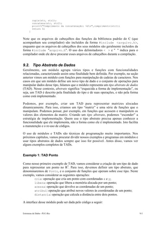 Estruturas de Dados –PUC-Rio 9-3
copia(str, str1);
concatena(str, str2);
printf("Comprimento da concatenação: %dn",comprimento(str));
return 0;
}
Note que os arquivos de cabeçalhos das funções da biblioteca padrão do C (que
acompanham seu compilador) são incluídos da forma #include <arquivo.h>,
enquanto que os arquivos de cabeçalhos dos seus módulos são geralmente incluídos da
forma #include "arquivo.h". O uso dos delimitadores < > e " " indica para o
compilador onde ele deve procurar esses arquivos de cabeçalhos durante a compilação.
9.2. Tipo Abstrato de Dados
Geralmente, um módulo agrupa vários tipos e funções com funcionalidades
relacionadas, caracterizando assim uma finalidade bem definida. Por exemplo, na seção
anterior vimos um módulo com funções para manipulação de cadeias de caracteres. Nos
casos em que um módulo define um novo tipo de dado e o conjunto de operações para
manipular dados desse tipo, falamos que o módulo representa um tipo abstrato de dados
(TAD). Nesse contexto, abstrato significa “esquecida a forma de implementação”, ou
seja, um TAD é descrito pela finalidade do tipo e de suas operações, e não pela forma
como está implementado.
Podemos, por exemplo, criar um TAD para representar matrizes alocadas
dinamicamente. Para isso, criamos um tipo “matriz” e uma série de funções que o
manipulam. Podemos pensar, por exemplo, em funções que acessem e manipulem os
valores dos elementos da matriz. Criando um tipo abstrato, podemos “esconder” a
estratégia de implementação. Quem usa o tipo abstrato precisa apenas conhecer a
funcionalidade que ele implementa, não a forma como ele é implementado. Isto facilita
a manutenção e o re-uso de códigos.
O uso de módulos e TADs são técnicas de programação muito importantes. Nos
próximos capítulos, vamos procurar dividir nossos exemplos e programas em módulos e
usar tipos abstratos de dados sempre que isso for possível. Antes disso, vamos ver
alguns exemplos completos de TADs.
Exemplo 1: TAD Ponto
Como nosso primeiro exemplo de TAD, vamos considerar a criação de um tipo de dado
para representar um ponto no R2
. Para isso, devemos definir um tipo abstrato, que
denominaremos de Ponto, e o conjunto de funções que operam sobre esse tipo. Neste
exemplo, vamos considerar as seguintes operações:
• cria: operação que cria um ponto com coordenadas x e y;
• libera: operação que libera a memória alocada por um ponto;
• acessa: operação que devolve as coordenadas de um ponto;
• atribui: operação que atribui novos valores às coordenadas de um ponto;
• distancia: operação que calcula a distância entre dois pontos.
A interface desse módulo pode ser dada pelo código a seguir:
 