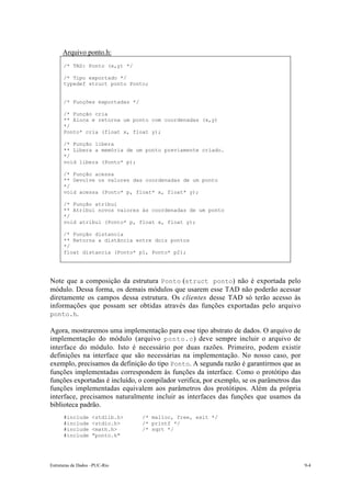 Estruturas de Dados –PUC-Rio 9-4
Arquivo ponto.h:
/* TAD: Ponto (x,y) */
/* Tipo exportado */
typedef struct ponto Ponto;
/* Funções exportadas */
/* Função cria
** Aloca e retorna um ponto com coordenadas (x,y)
*/
Ponto* cria (float x, float y);
/* Função libera
** Libera a memória de um ponto previamente criado.
*/
void libera (Ponto* p);
/* Função acessa
** Devolve os valores das coordenadas de um ponto
*/
void acessa (Ponto* p, float* x, float* y);
/* Função atribui
** Atribui novos valores às coordenadas de um ponto
*/
void atribui (Ponto* p, float x, float y);
/* Função distancia
** Retorna a distância entre dois pontos
*/
float distancia (Ponto* p1, Ponto* p2);
Note que a composição da estrutura Ponto (struct ponto) não é exportada pelo
módulo. Dessa forma, os demais módulos que usarem esse TAD não poderão acessar
diretamente os campos dessa estrutura. Os clientes desse TAD só terão acesso às
informações que possam ser obtidas através das funções exportadas pelo arquivo
ponto.h.
Agora, mostraremos uma implementação para esse tipo abstrato de dados. O arquivo de
implementação do módulo (arquivo ponto.c) deve sempre incluir o arquivo de
interface do módulo. Isto é necessário por duas razões. Primeiro, podem existir
definições na interface que são necessárias na implementação. No nosso caso, por
exemplo, precisamos da definição do tipo Ponto. A segunda razão é garantirmos que as
funções implementadas correspondem às funções da interface. Como o protótipo das
funções exportadas é incluído, o compilador verifica, por exemplo, se os parâmetros das
funções implementadas equivalem aos parâmetros dos protótipos. Além da própria
interface, precisamos naturalmente incluir as interfaces das funções que usamos da
biblioteca padrão.
#include <stdlib.h> /* malloc, free, exit */
#include <stdio.h> /* printf */
#include <math.h> /* sqrt */
#include "ponto.h"
 