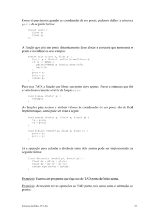 Estruturas de Dados –PUC-Rio 9-5
Como só precisamos guardar as coordenadas de um ponto, podemos definir a estrutura
ponto da seguinte forma:
struct ponto {
float x;
float y;
};
A função que cria um ponto dinamicamente deve alocar a estrutura que representa o
ponto e inicializar os seus campos:
Ponto* cria (float x, float y) {
Ponto* p = (Ponto*) malloc(sizeof(Ponto));
if (p == NULL) {
printf("Memória insuficiente!n");
exit(1);
}
p->x = x;
p->y = y;
return p;
}
Para esse TAD, a função que libera um ponto deve apenas liberar a estrutura que foi
criada dinamicamente através da função cria:
void libera (Ponto* p) {
free(p);
}
As funções para acessar e atribuir valores às coordenadas de um ponto são de fácil
implementação, como pode ser visto a seguir.
void acessa (Ponto* p, float* x, float* y) {
*x = p->x;
*y = p->y;
}
void atribui (Ponto* p, float x, float y) {
p->x = x;
p->y = y;
}
Já a operação para calcular a distância entre dois pontos pode ser implementada da
seguinte forma:
float distancia (Ponto* p1, Ponto* p2) {
float dx = p2->x – p1->x;
float dy = p2->y – p1->y;
return sqrt(dx*dx + dy*dy);
}
Exercício: Escreva um programa que faça uso do TAD ponto definido acima.
Exercício: Acrescente novas operações ao TAD ponto, tais como soma e subtração de
pontos.
 