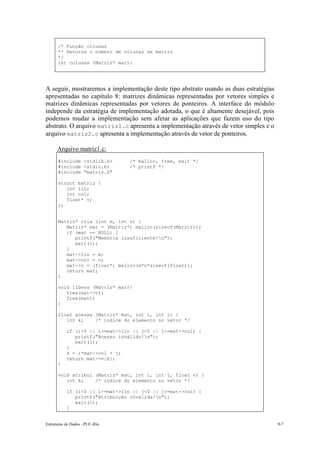 Estruturas de Dados –PUC-Rio 9-7
/* Função colunas
** Retorna o número de colunas da matriz
*/
int colunas (Matriz* mat);
A seguir, mostraremos a implementação deste tipo abstrato usando as duas estratégias
apresentadas no capítulo 8: matrizes dinâmicas representadas por vetores simples e
matrizes dinâmicas representadas por vetores de ponteiros. A interface do módulo
independe da estratégia de implementação adotada, o que é altamente desejável, pois
podemos mudar a implementação sem afetar as aplicações que fazem uso do tipo
abstrato. O arquivo matriz1.c apresenta a implementação através de vetor simples e o
arquivo matriz2.c apresenta a implementação através de vetor de ponteiros.
Arquivo matriz1.c:
#include <stdlib.h> /* malloc, free, exit */
#include <stdio.h> /* printf */
#include "matriz.h"
struct matriz {
int lin;
int col;
float* v;
};
Matriz* cria (int m, int n) {
Matriz* mat = (Matriz*) malloc(sizeof(Matriz));
if (mat == NULL) {
printf("Memória insuficiente!n");
exit(1);
}
mat->lin = m;
mat->col = n;
mat->v = (float*) malloc(m*n*sizeof(float));
return mat;
}
void libera (Matriz* mat){
free(mat->v);
free(mat);
}
float acessa (Matriz* mat, int i, int j) {
int k; /* índice do elemento no vetor */
if (i<0 || i>=mat->lin || j<0 || j>=mat->col) {
printf("Acesso inválido!n");
exit(1);
}
k = i*mat->col + j;
return mat->v[k];
}
void atribui (Matriz* mat, int i, int j, float v) {
int k; /* índice do elemento no vetor */
if (i<0 || i>=mat->lin || j<0 || j>=mat->col) {
printf("Atribuição inválida!n");
exit(1);
}
 