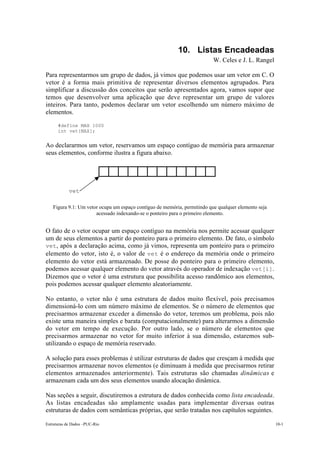Estruturas de Dados –PUC-Rio 10-1
10. Listas Encadeadas
W. Celes e J. L. Rangel
Para representarmos um grupo de dados, já vimos que podemos usar um vetor em C. O
vetor é a forma mais primitiva de representar diversos elementos agrupados. Para
simplificar a discussão dos conceitos que serão apresentados agora, vamos supor que
temos que desenvolver uma aplicação que deve representar um grupo de valores
inteiros. Para tanto, podemos declarar um vetor escolhendo um número máximo de
elementos.
#define MAX 1000
int vet[MAX];
Ao declararmos um vetor, reservamos um espaço contíguo de memória para armazenar
seus elementos, conforme ilustra a figura abaixo.
Figura 9.1: Um vetor ocupa um espaço contíguo de memória, permitindo que qualquer elemento seja
acessado indexando-se o ponteiro para o primeiro elemento.
O fato de o vetor ocupar um espaço contíguo na memória nos permite acessar qualquer
um de seus elementos a partir do ponteiro para o primeiro elemento. De fato, o símbolo
vet, após a declaração acima, como já vimos, representa um ponteiro para o primeiro
elemento do vetor, isto é, o valor de vet é o endereço da memória onde o primeiro
elemento do vetor está armazenado. De posse do ponteiro para o primeiro elemento,
podemos acessar qualquer elemento do vetor através do operador de indexação vet[i].
Dizemos que o vetor é uma estrutura que possibilita acesso randômico aos elementos,
pois podemos acessar qualquer elemento aleatoriamente.
No entanto, o vetor não é uma estrutura de dados muito flexível, pois precisamos
dimensioná-lo com um número máximo de elementos. Se o número de elementos que
precisarmos armazenar exceder a dimensão do vetor, teremos um problema, pois não
existe uma maneira simples e barata (computacionalmente) para alterarmos a dimensão
do vetor em tempo de execução. Por outro lado, se o número de elementos que
precisarmos armazenar no vetor for muito inferior à sua dimensão, estaremos sub-
utilizando o espaço de memória reservado.
A solução para esses problemas é utilizar estruturas de dados que cresçam à medida que
precisarmos armazenar novos elementos (e diminuam à medida que precisarmos retirar
elementos armazenados anteriormente). Tais estruturas são chamadas dinâmicas e
armazenam cada um dos seus elementos usando alocação dinâmica.
Nas seções a seguir, discutiremos a estrutura de dados conhecida como lista encadeada.
As listas encadeadas são amplamente usadas para implementar diversas outras
estruturas de dados com semânticas próprias, que serão tratadas nos capítulos seguintes.
vet
 