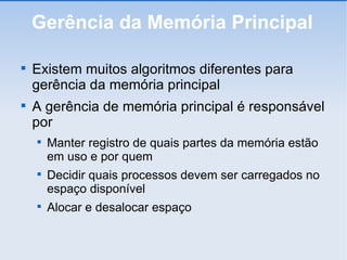 Gerência da Memória Principal Existem muitos algoritmos diferentes para gerência da memória principal A gerência de memória principal é responsável por Manter registro de quais partes da memória estão em uso e por quem Decidir quais processos devem ser carregados no espaço disponível Alocar e desalocar espaço 
