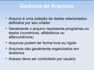 Gerência de Arquivos Arquivo é uma coleção de dados relacionados definidos por seu criador Geralmente o arquivo representa programas ou dados (numéricos, alfabéticos ou alfanuméricos)‏ Arquivos podem ter forma livre ou rígida Arquivos são geralmente organizados em diretórios Acesso deve ser controlado por usuário 