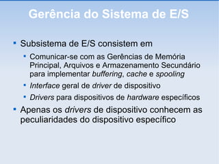 Gerência do Sistema de E/S Subsistema de E/S consistem em Comunicar-se com as Gerências de Memória Principal, Arquivos e Armazenamento Secundário para implementar  buffering ,  cache  e  spooling Interface  geral de  driver  de dispositivo Drivers  para dispositivos de  hardware  específicos Apenas os  drivers  de dispositivo conhecem as peculiaridades do dispositivo específico 