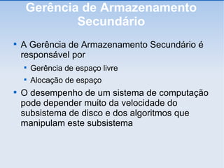 Gerência de Armazenamento Secundário A Gerência de Armazenamento Secundário é responsável por Gerência de espaço livre Alocação de espaço O desempenho de um sistema de computação pode depender muito da velocidade do subsistema de disco e dos algoritmos que manipulam este subsistema 