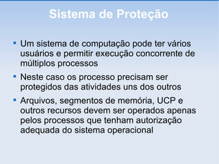 Sistema de Proteção Um sistema de computação pode ter vários usuários e permitir execução concorrente de múltiplos processos Neste caso os processo precisam ser protegidos das atividades uns dos outros Arquivos, segmentos de memória, UCP e outros recursos devem ser operados apenas pelos processos que tenham autorização adequada do sistema operacional 