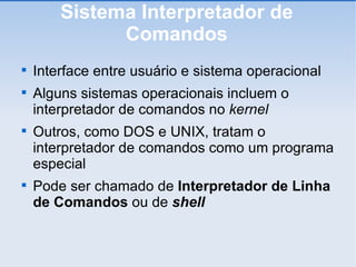 Sistema Interpretador de Comandos Interface entre usuário e sistema operacional Alguns sistemas operacionais incluem o interpretador de comandos no  kernel Outros, como DOS e UNIX, tratam o interpretador de comandos como um programa especial Pode ser chamado de  Interpretador de Linha de Comandos  ou de  shell 