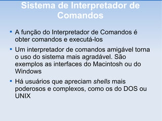 Sistema de Interpretador de Comandos A função do Interpretador de Comandos é obter comandos e executá-los Um interpretador de comandos amigável torna o uso do sistema mais agradável. São exemplos as interfaces do Macintosh ou do Windows Há usuários que apreciam  shells  mais poderosos e complexos, como os do DOS ou UNIX 