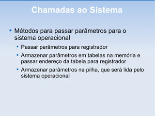 Chamadas ao Sistema Métodos para passar parâmetros para o sistema operacional Passar parâmetros para registrador Armazenar parâmetros em tabelas na memória e passar endereço da tabela para registrador Armazenar parâmetros na pilha, que será lida pelo sistema operacional 