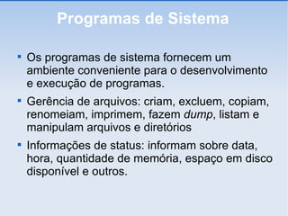 Programas de Sistema Os programas de sistema fornecem um ambiente conveniente para o desenvolvimento e execução de programas. Gerência de arquivos: criam, excluem, copiam, renomeiam, imprimem, fazem  dump , listam e manipulam arquivos e diretórios Informações de status: informam sobre data, hora, quantidade de memória, espaço em disco disponível e outros. 