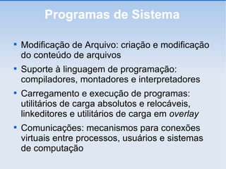 Programas de Sistema Modificação de Arquivo: criação e modificação do conteúdo de arquivos Suporte à linguagem de programação: compiladores, montadores e interpretadores Carregamento e execução de programas: utilitários de carga absolutos e relocáveis, linkeditores e utilitários de carga em  overlay Comunicações: mecanismos para conexões virtuais entre processos, usuários e sistemas de computação 