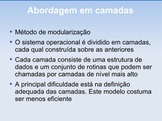 Abordagem em camadas Método de modularização O sistema operacional é dividido em camadas, cada qual construída sobre as anteriores Cada camada consiste de uma estrutura de dados e um conjunto de rotinas que podem ser chamadas por camadas de nível mais alto A principal dificuldade está na definição adequada das camadas. Este modelo costuma ser menos eficiente 