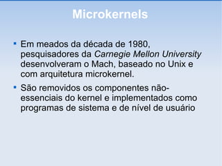 Microkernels Em meados da década de 1980, pesquisadores da  Carnegie Mellon University  desenvolveram o Mach, baseado no Unix e com arquitetura microkernel. São removidos os componentes não-essenciais do kernel e implementados como programas de sistema e de nível de usuário 