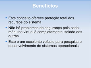 Benefícios Este conceito oferece proteção total dos recursos do sistema Não há problemas de segurança pois cada máquina virtual é completamente isolada das outras Este é um excelente veículo para pesquisa e desenvolvimento de sistemas operacionais 