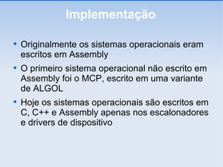Implementação Originalmente os sistemas operacionais eram escritos em Assembly O primeiro sistema operacional não escrito em Assembly foi o MCP, escrito em uma variante de ALGOL Hoje os sistemas operacionais são escritos em C, C++ e Assembly apenas nos escalonadores e drivers de dispositivo 