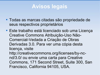 Avisos legais Todas as marcas citadas são propriedade de seus respectivos proprietários Este trabalho está licenciado sob uma Licença Creative Commons Atribuição-Uso Não-Comercial-Vedada a Criação de Obras Derivadas 3.0. Para ver uma cópia desta licença, visite http://creativecommons.org/licenses/by-nc-nd/3.0/ ou envie uma carta para Creative Commons, 171 Second Street, Suite 300, San Francisco, California 94105, USA. 