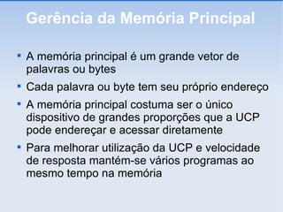 Gerência da Memória Principal A memória principal é um grande vetor de palavras ou bytes Cada palavra ou byte tem seu próprio endereço A memória principal costuma ser o único dispositivo de grandes proporções que a UCP pode endereçar e acessar diretamente Para melhorar utilização da UCP e velocidade de resposta mantém-se vários programas ao mesmo tempo na memória 