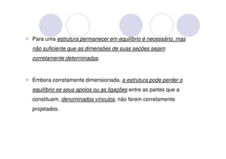 Para uma estrutura permanecer em equilíbrio é necessário, mas
não suficiente que as dimensões de suas seções sejam
corretamente determinadas.



Embora corretamente dimensionada, a estrutura pode perder o
equilíbrio se seus apoios ou as ligações entre as partes que a
constituem, denominados vínculos, não forem corretamente
projetados.
 