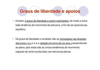 Graus de liberdade e apoios
Existem 3 graus de liberdade a serem restringidos, de modo a evitar
toda tendência de movimento da estrutura, a fim de ser possível seu
equilíbrio.



Os graus de liberdade a combater são as translações nas direções
dos eixos x e y e a e a rotação em torno de um eixo z perpendicular
ao plano, pois estas são as únicas tendências de movimento
capazes de serem produzidas nas estruturas planas.
 