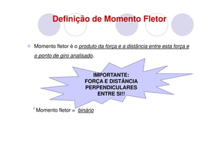 Definição de Momento Fletor


Momento fletor é o produto da força e a distância entre esta força e
o ponto de giro analisado.


                        IMPORTANTE:
                      FORÇA E DISTÂNCIA
                      PERPENDICULARES
                          ENTRE SI!!


•Momento fletor = binário
 