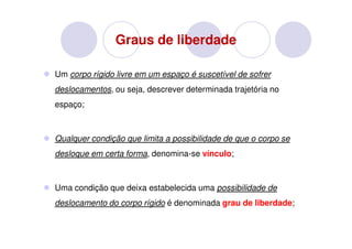 Graus de liberdade

Um corpo rígido livre em um espaço é suscetível de sofrer
deslocamentos, ou seja, descrever determinada trajetória no
espaço;



Qualquer condição que limita a possibilidade de que o corpo se
desloque em certa forma, denomina-se vínculo;



Uma condição que deixa estabelecida uma possibilidade de
deslocamento do corpo rígido é denominada grau de liberdade;
 