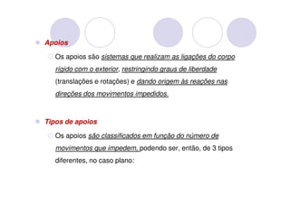 Apoios

   Os apoios são sistemas que realizam as ligações do corpo
   rígido com o exterior, restringindo graus de liberdade
   (translações e rotações) e dando origem às reações nas
   direções dos movimentos impedidos.



Tipos de apoios

   Os apoios são classificados em função do número de
   movimentos que impedem, podendo ser, então, de 3 tipos
   diferentes, no caso plano:
 